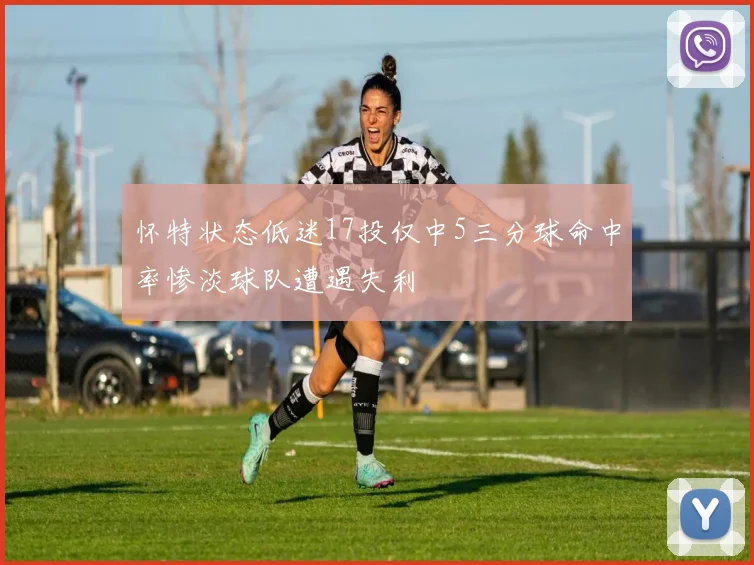 怀特状态低迷17投仅中5三分球命中率惨淡球队遭遇失利