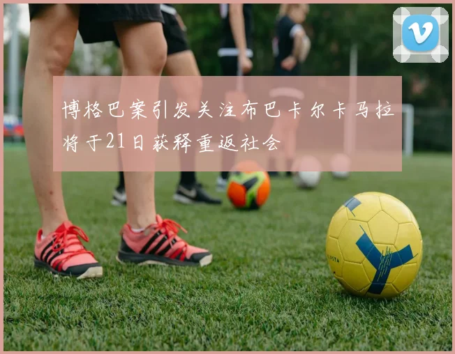 博格巴案引发关注布巴卡尔卡马拉将于21日获释重返社会
