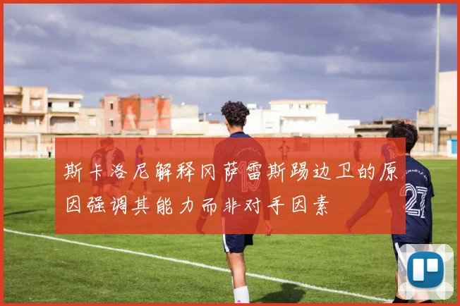 斯卡洛尼解释冈萨雷斯踢边卫的原因强调其能力而非对手因素