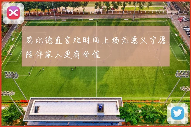 恩比德直言短时间上场无意义宁愿陪伴家人更有价值