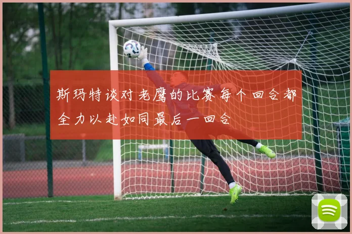 斯玛特谈对老鹰的比赛每个回合都全力以赴如同最后一回合