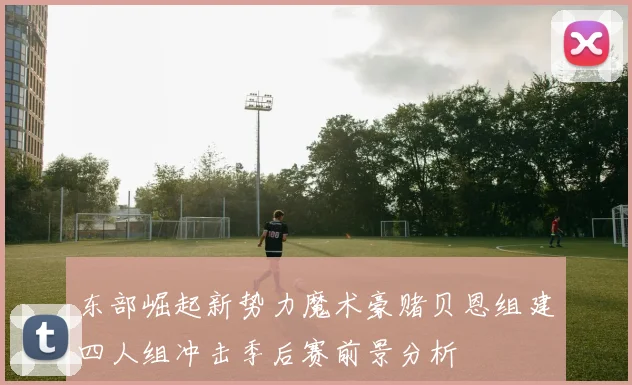 东部崛起新势力魔术豪赌贝恩组建四人组冲击季后赛前景分析