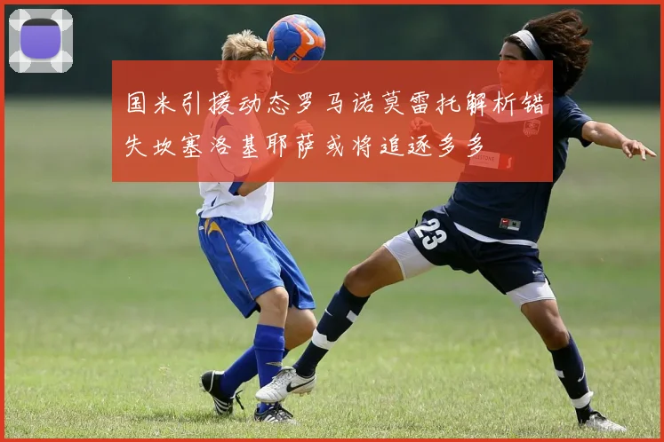 国米引援动态罗马诺莫雷托解析错失坎塞洛基耶萨或将追逐多多