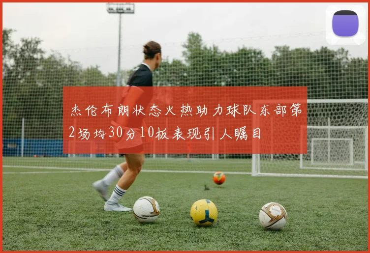 杰伦布朗状态火热助力球队东部第2场均30分10板表现引人瞩目