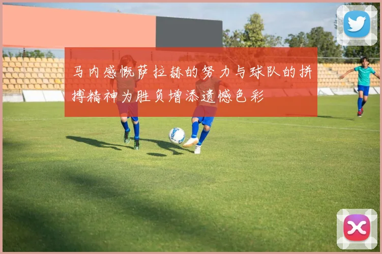 马内感慨萨拉赫的努力与球队的拼搏精神为胜负增添遗憾色彩