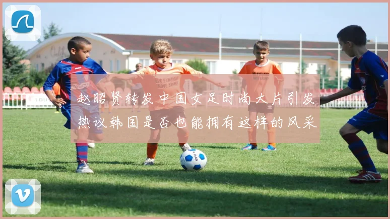 赵昭贤转发中国女足时尚大片引发热议韩国是否也能拥有这样的风采