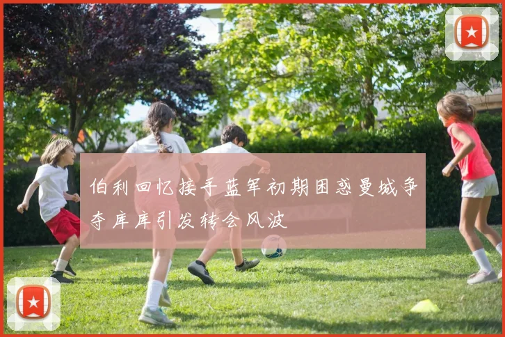 伯利回忆接手蓝军初期困惑曼城争夺库库引发转会风波