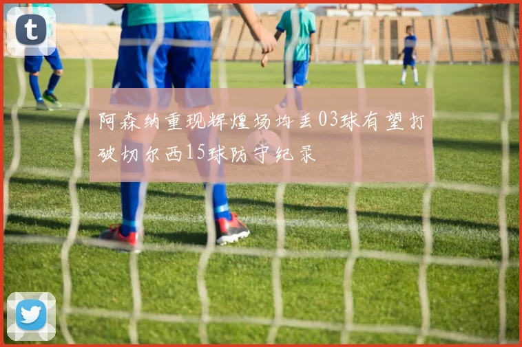 阿森纳重现辉煌场均丢03球有望打破切尔西15球防守纪录