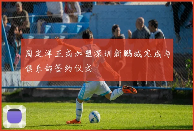 周定洋正式加盟深圳新鹏城完成与俱乐部签约仪式