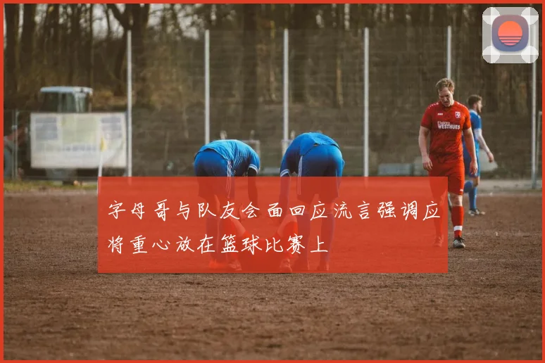 字母哥与队友会面回应流言强调应将重心放在篮球比赛上