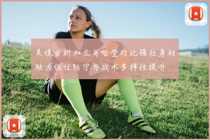 美媒分析加兰与哈登对比强壮身材助力低位防守与战术多样性提升