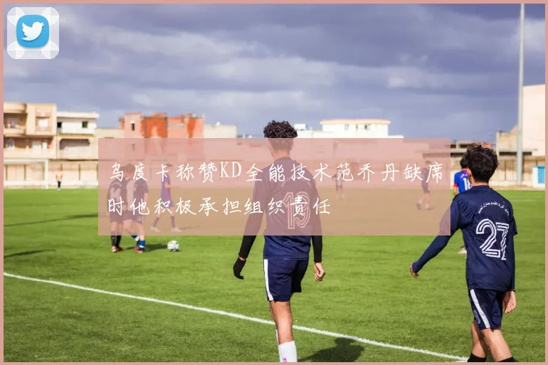 乌度卡称赞KD全能技术范乔丹缺席时他积极承担组织责任