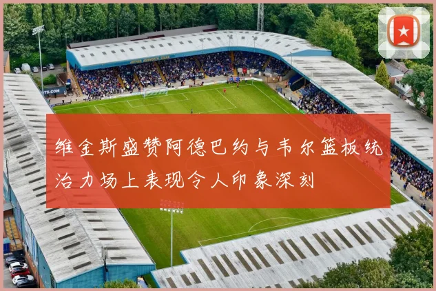 维金斯盛赞阿德巴约与韦尔篮板统治力场上表现令人印象深刻