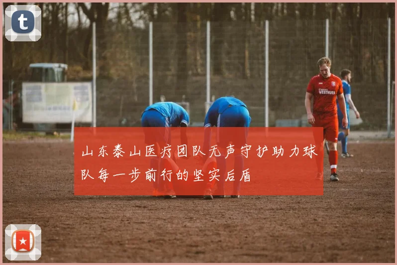 山东泰山医疗团队无声守护助力球队每一步前行的坚实后盾