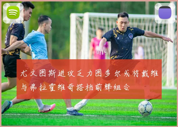 尤文图斯进攻乏力图多尔或将戴维与弗拉霍维奇搭档前锋组合