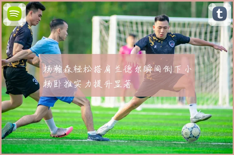 杨瀚森轻松搭肩兰德尔瞬间倒下小杨卧推实力提升显著