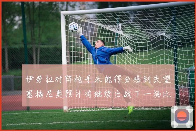 伊劳拉对阵枪手未能得分感到失望塞梅尼奥预计将继续出战下一场比赛