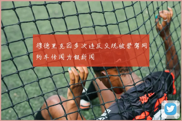 穆德里克因多次违反交规被禁驾网约车传闻为假新闻