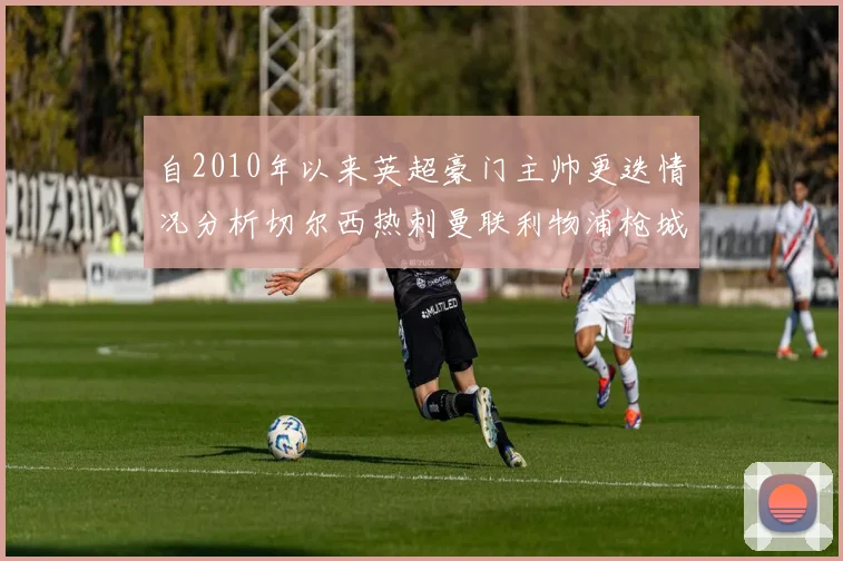 自2010年以来英超豪门主帅更迭情况分析切尔西热刺曼联利物浦枪城的变化趋势