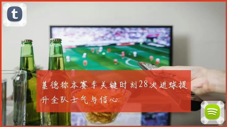 基德称本赛季关键时刻28次进球提升全队士气与信心
