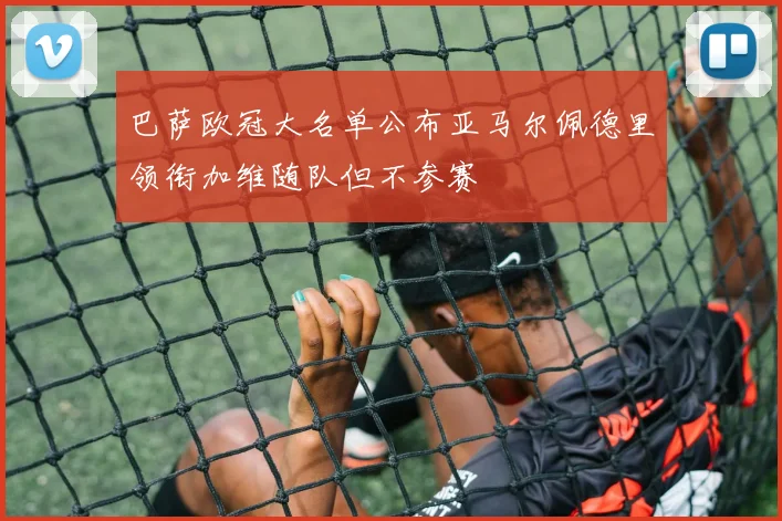 巴萨欧冠大名单公布亚马尔佩德里领衔加维随队但不参赛