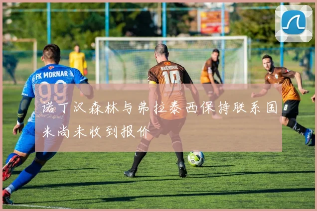 诺丁汉森林与弗拉泰西保持联系国米尚未收到报价