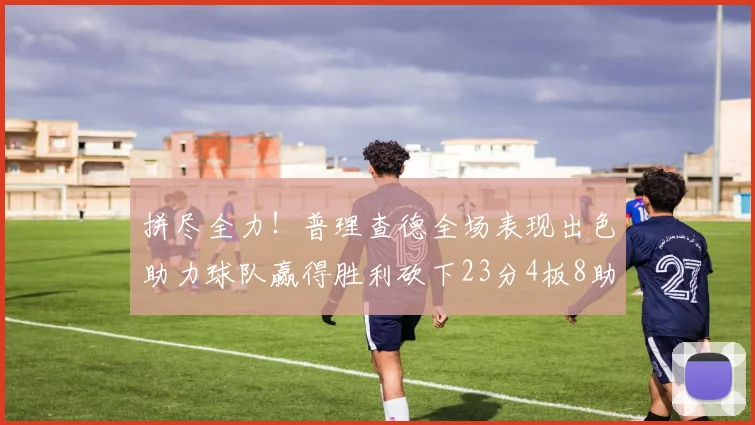 拼尽全力！普理查德全场表现出色助力球队赢得胜利砍下23分4板8助2断三分命中率高达43