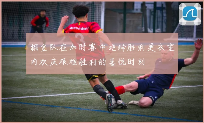 掘金队在加时赛中逆转胜利更衣室内欢庆艰难胜利的喜悦时刻