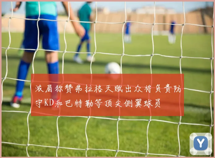 浓眉称赞弗拉格天赋出众将负责防守KD和巴特勒等顶尖侧翼球员