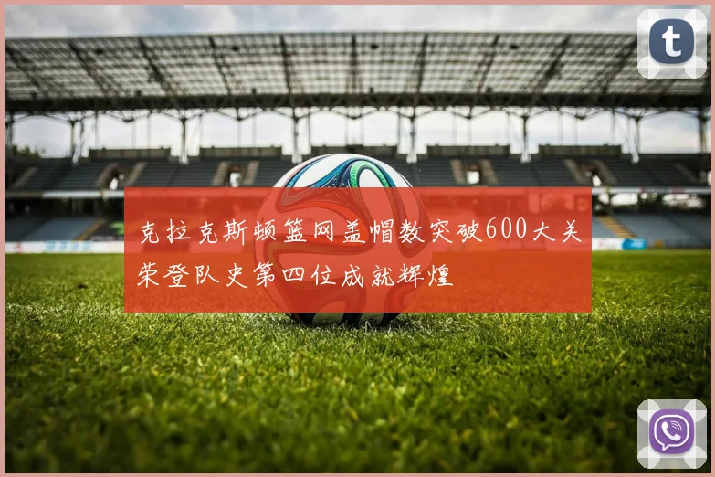 克拉克斯顿篮网盖帽数突破600大关荣登队史第四位成就辉煌