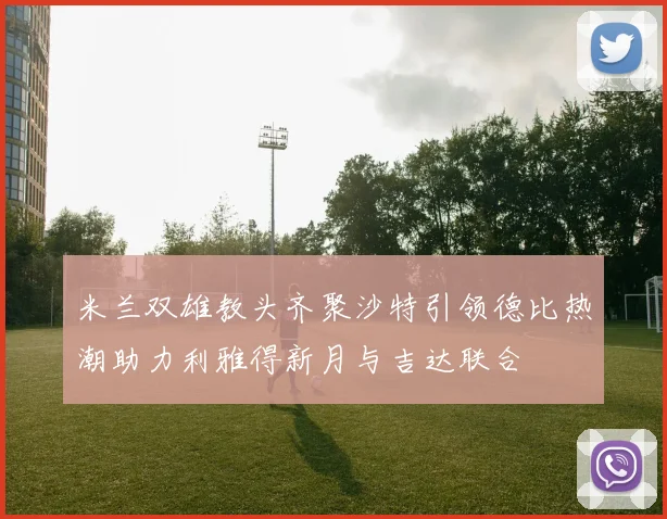 米兰双雄教头齐聚沙特引领德比热潮助力利雅得新月与吉达联合