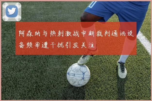 阿森纳与热刺激战中断裁判通讯设备频率遭干扰引发关注