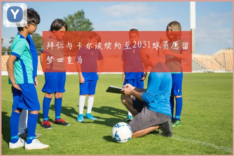 拜仁与卡尔谈续约至2031球员愿留梦回皇马