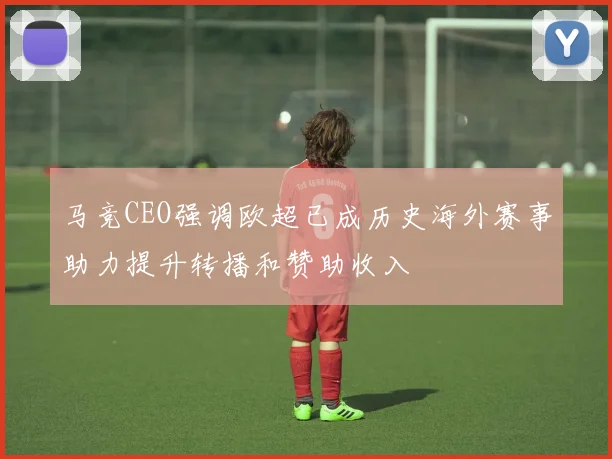 马竞CEO强调欧超已成历史海外赛事助力提升转播和赞助收入