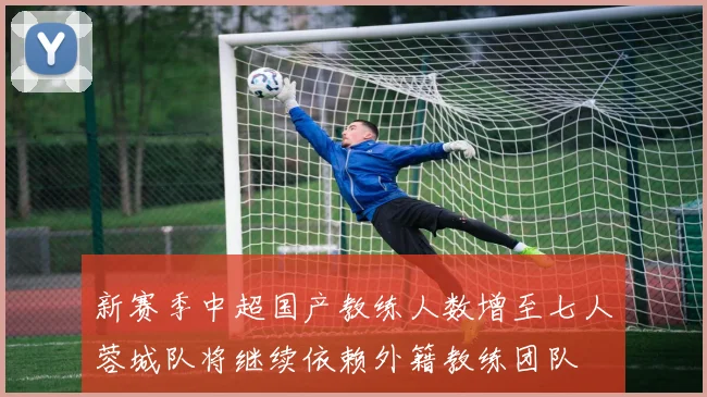 新赛季中超国产教练人数增至七人蓉城队将继续依赖外籍教练团队