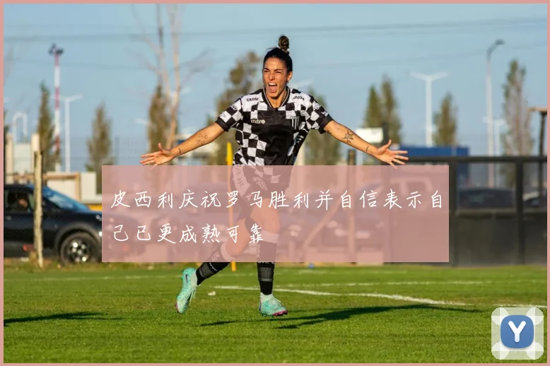 皮西利庆祝罗马胜利并自信表示自己已更成熟可靠