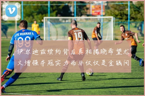 伊尔迪兹续约背后真相揭晓希望尤文增强夺冠实力而非仅仅是金钱问题