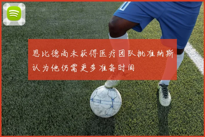恩比德尚未获得医疗团队批准纳斯认为他仍需更多准备时间