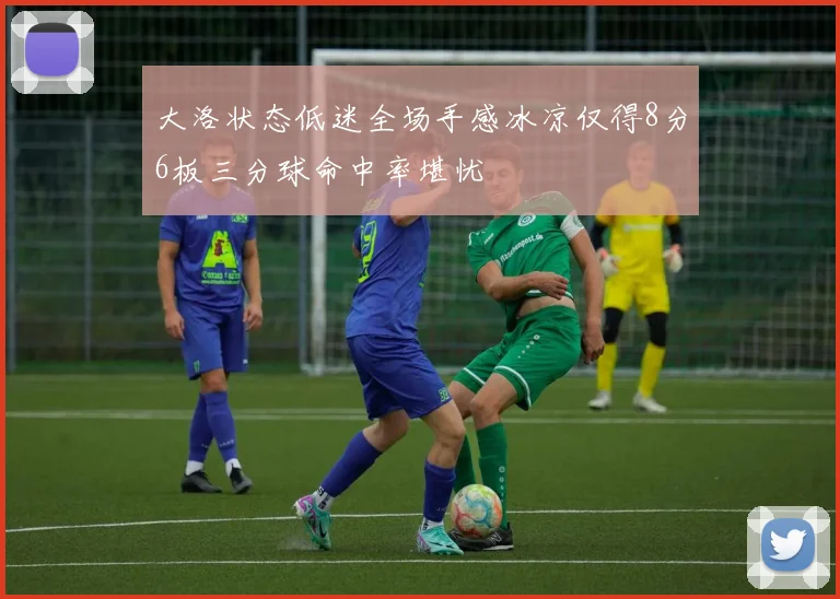 大洛状态低迷全场手感冰凉仅得8分6板三分球命中率堪忧