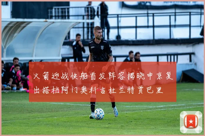 火箭迎战快船首发阵容揭晓申京复出搭档阿门奥科吉杜兰特贾巴里