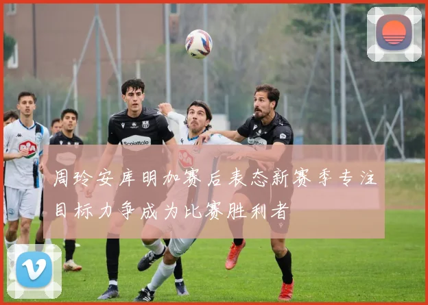 周玲安库明加赛后表态新赛季专注目标力争成为比赛胜利者
