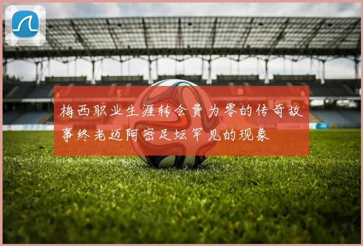 梅西职业生涯转会费为零的传奇故事终老迈阿密足坛罕见的现象