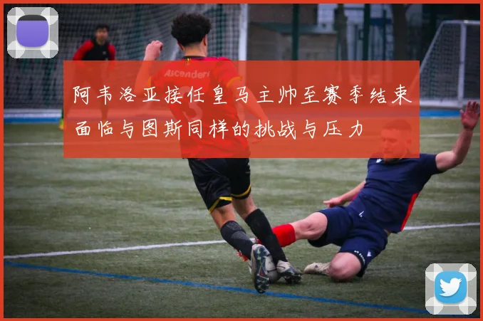 阿韦洛亚接任皇马主帅至赛季结束面临与图斯同样的挑战与压力