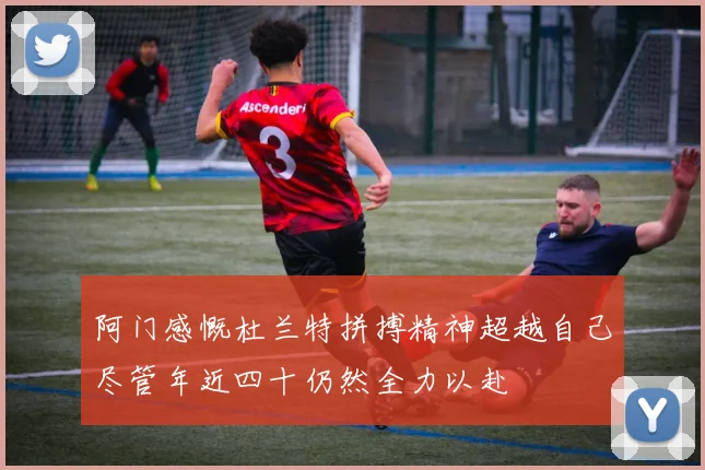 阿门感慨杜兰特拼搏精神超越自己尽管年近四十仍然全力以赴