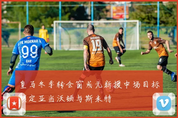 皇马冬季转会窗或无新援中场目标锁定亚当沃顿与斯米特