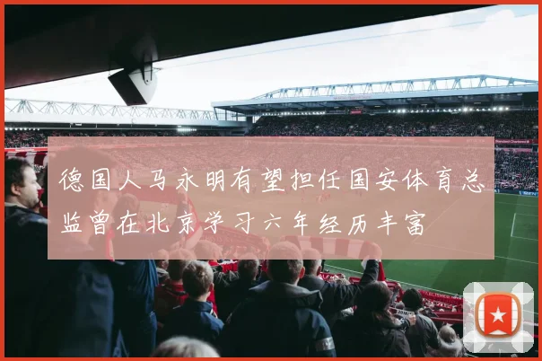 德国人马永明有望担任国安体育总监曾在北京学习六年经历丰富