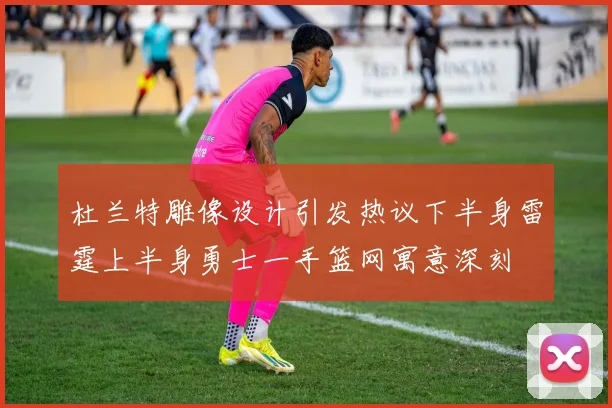 杜兰特雕像设计引发热议下半身雷霆上半身勇士一手篮网寓意深刻