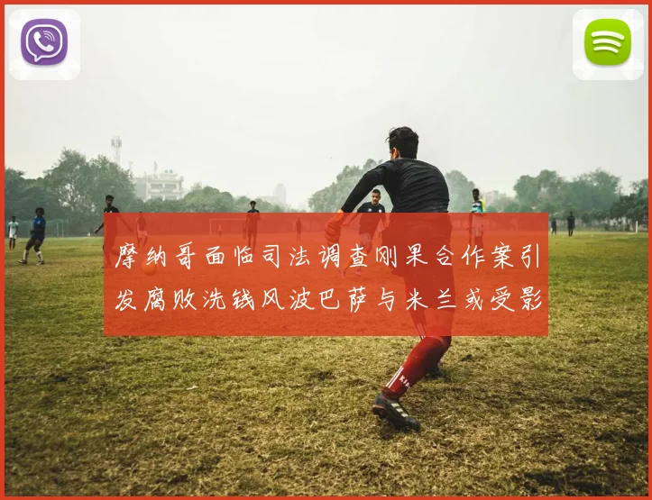 摩纳哥面临司法调查刚果合作案引发腐败洗钱风波巴萨与米兰或受影响